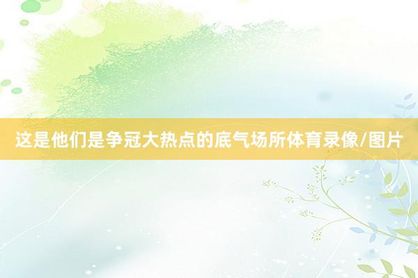 这是他们是争冠大热点的底气场所体育录像/图片