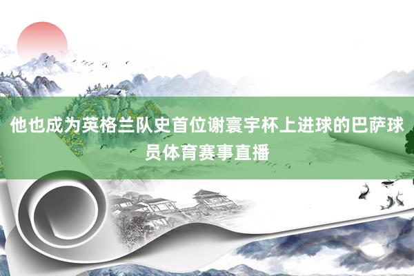 他也成为英格兰队史首位谢寰宇杯上进球的巴萨球员体育赛事直播