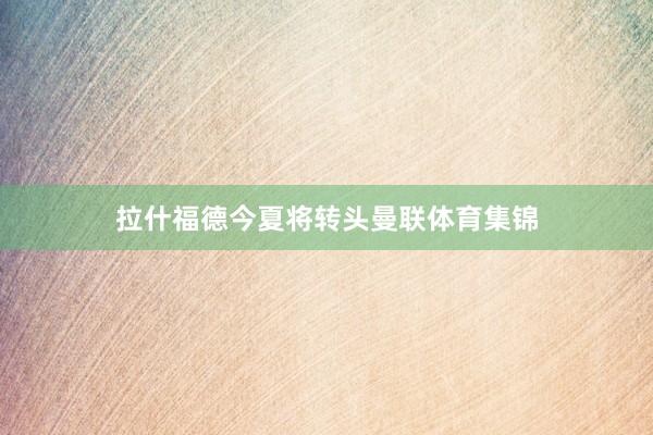 拉什福德今夏将转头曼联体育集锦