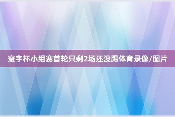 寰宇杯小组赛首轮只剩2场还没踢体育录像/图片