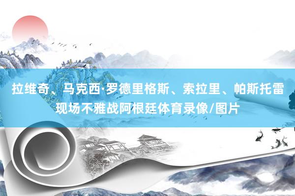 拉维奇、马克西·罗德里格斯、索拉里、帕斯托雷现场不雅战阿根廷体育录像/图片