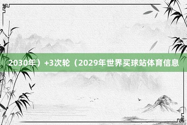 2030年)+3次轮(2029年世界买球站体育信息