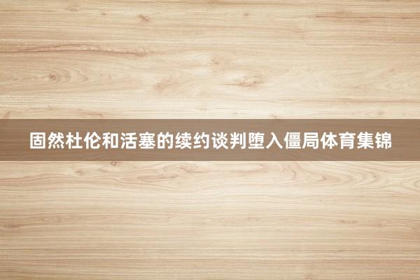 固然杜伦和活塞的续约谈判堕入僵局体育集锦