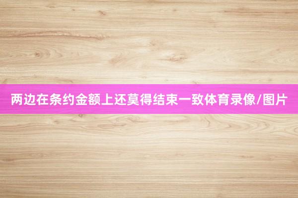 两边在条约金额上还莫得结束一致体育录像/图片